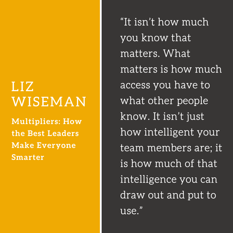 “It isn’t how much you know that matters. What matters is how much access you have to what other people know. It isn’t just how intelligent your team members are; it is how much of that intelligence you can draw out and put to use.” Liz Wiseman