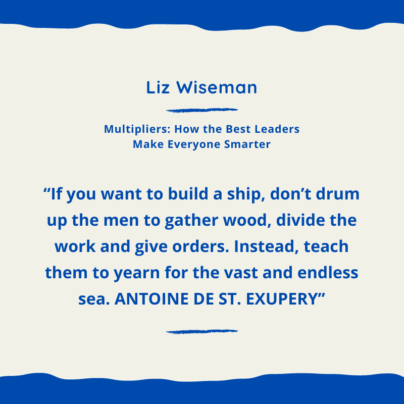 Quote: “If you want to build a ship, don’t drum up the men to gather wood, divide the work and give orders. Instead, teach them to yearn for the vast and endless sea. ANTOINE DE ST. EXUPERY” Liz Wiseman